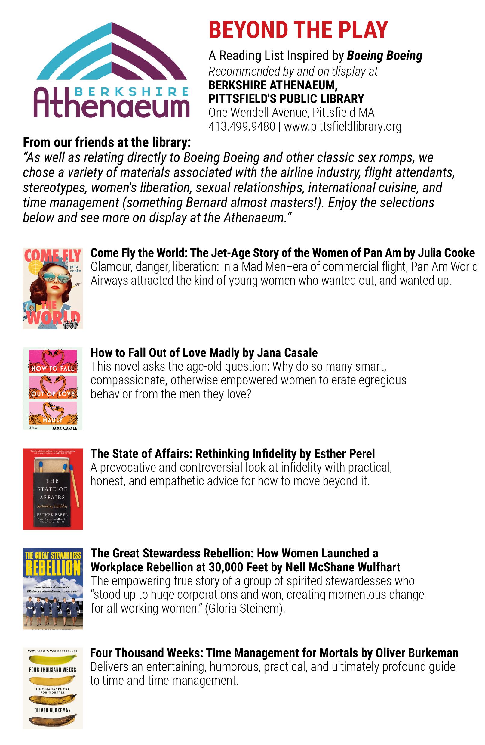 From our friends at the library: As well as relating directly to Boeing Boeing and other classic sex romps, we chose a variety of materials associated with the airline industry, flight attendants, stereotypes, women's liberation, sexual relationships, international cuisine, and time management (something Bernard almost masters!). Enjoy the selections below and see more on display at the Athenaeum: Come Fly the World: The Jet-Age Story of the Women of Pan Am by Julia Cooke Glamour, danger, liberation: in a Mad Men–era of commercial flight, Pan Am World Airways attracted the kind of young women who wanted out, and wanted up. How to Fall Out of Love Madly by Jana Casale This novel asks the age-old question: Why do so many smart, compassionate, otherwise empowered women tolerate egregious behavior from the men they love? The State of Affairs: Rethinking Infidelity by Esther Perel A provocative and controversial look at infidelity with practical, honest, and empathetic advice for how to move beyond it. The Great Stewardess Rebellion: How Women Launched a Workplace Rebellion at 30,000 Feet by Nell McShane Wulfhart The empowering true story of a group of spirited stewardesses who “stood up to huge corporations and won, creating momentous change for all working women.” (Gloria Steinem). Four Thousand Weeks: Time Management for Mortals by Oliver Burkeman Delivers an entertaining, humorous, practical, and ultimately profound guide to time and time management.