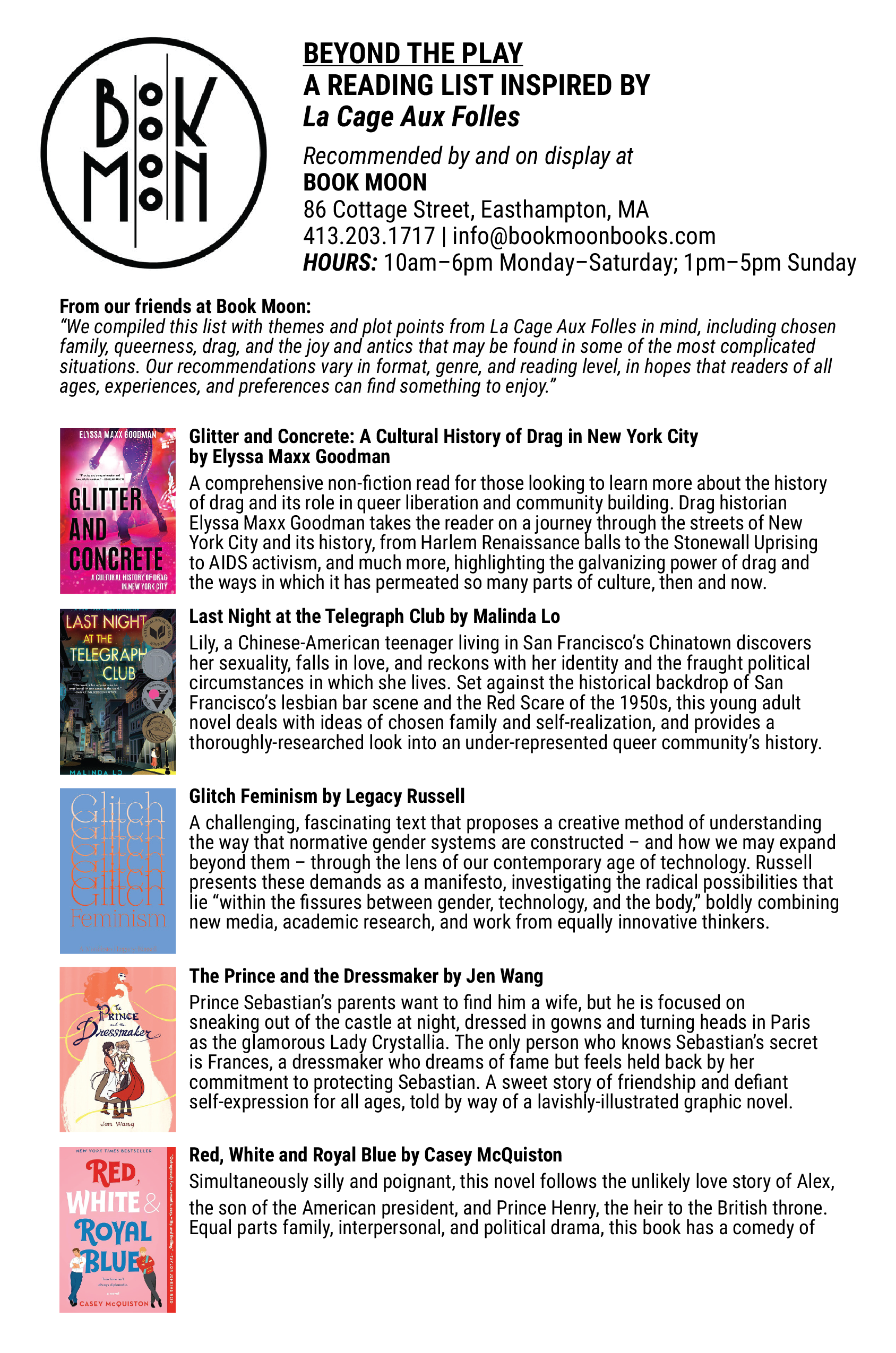 From our friends at Book Moon: “We compiled this list with themes and plot points from La Cage Aux Folles in mind, including chosen family, queerness, drag, and the joy and antics that may be found in some of the most complicated situations. Our recommendations vary in format, genre, and reading level, in hopes that readers of all ages, experiences, and preferences can find something to enjoy.” Glitter and Concrete: A Cultural History of Drag in New York City by Elyssa Maxx Goodman A comprehensive non-fiction read for those looking to learn more about the history of drag and its role in queer liberation and community building. Drag historian Elyssa Maxx Goodman takes the reader on a journey through the streets of New York City and its history, from Harlem Renaissance balls to the Stonewall Uprising to AIDS activism, and much more, highlighting the galvanizing power of drag and the ways in which it has permeated so many parts of culture, then and now. Last Night at the Telegraph Club by Malinda Lo Lily, a Chinese-American teenager living in San Francisco’s Chinatown discovers her sexuality, falls in love, and reckons with her identity and the fraught political circumstances in which she lives. Set against the historical backdrop of San Francisco’s lesbian bar scene and the Red Scare of the 1950s, this young adult novel deals with ideas of chosen family and self-realization, and provides a thoroughly-researched look into an under-represented queer community’s history. Glitch Feminism by Legacy Russell A challenging, fascinating text that proposes a creative method of understanding the way that normative gender systems are constructed – and how we may expand beyond them – through the lens of our contemporary age of technology. Russell presents these demands as a manifesto, investigating the radical possibilities that lie “within the fissures between gender, technology, and the body,” boldly combining new media, academic research, and work from equally innovative thinkers. The Prince and the Dressmaker by Jen Wang Prince Sebastian’s parents want to find him a wife, but he is focused on sneaking out of the castle at night, dressed in gowns and turning heads in Paris as the glamorous Lady Crystallia. The only person who knows Sebastian’s secret is Frances, a dressmaker who dreams of fame but feels held back by her commitment to protecting Sebastian. A sweet story of friendship and defiant self-expression for all ages, told by way of a lavishly-illustrated graphic novel. Red, White and Royal Blue by Casey McQuiston Simultaneously silly and poignant, this novel follows the unlikely love story of Alex, the son of the American president, and Prince Henry, the heir to the British throne. Equal parts family, interpersonal, and political drama, this book has a comedy of errors vibe that’s sure to charm even the most reluctant of romance readers. It was also made into an Amazon Prime movie!