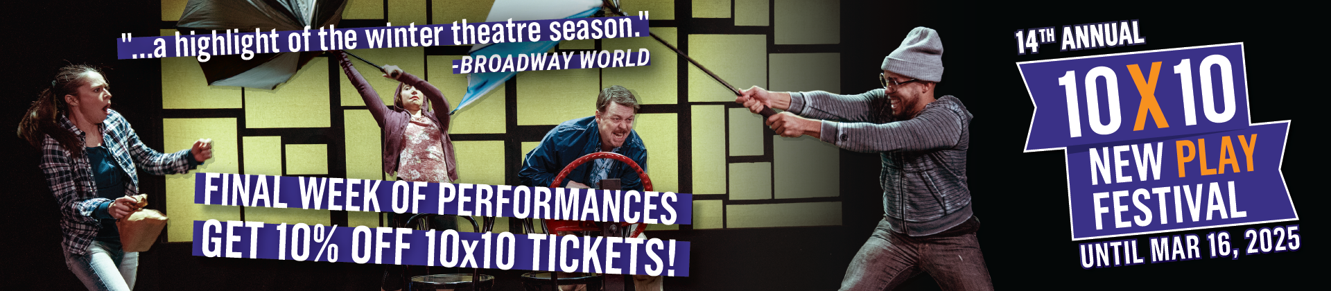 An image of two actresses and two actors holding onto inside-out umbrellas and swaying with an unseen wind. In large letters, the banner says "Final Week of Performances. Get 10% off 10x10 Tickets!" and a quote that says "...a highlight of the winter theatre season" from BroadwayWorld. To the right is the 14th Annual 10x10 New Play Festival logo, and underneath it says "Until March 16, 2025."